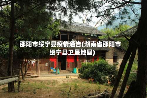 邵阳市绥宁县疫情通告(湖南省邵阳市绥宁县卫星地图)-第3张图片