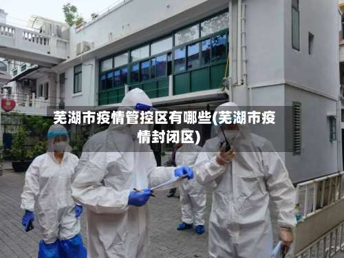 芜湖市疫情管控区有哪些(芜湖市疫情封闭区)-第3张图片