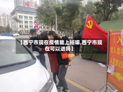 【西宁市现在疫情能上班嘛,西宁市现在可以进吗】-第2张图片
