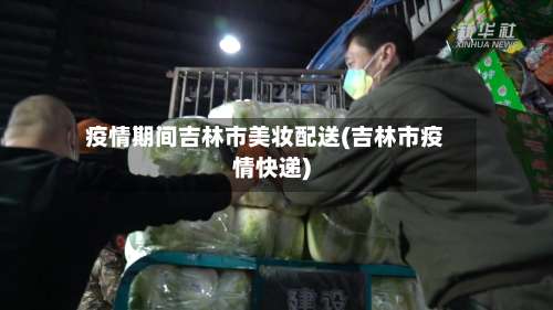 疫情期间吉林市美妆配送(吉林市疫情快递)-第1张图片