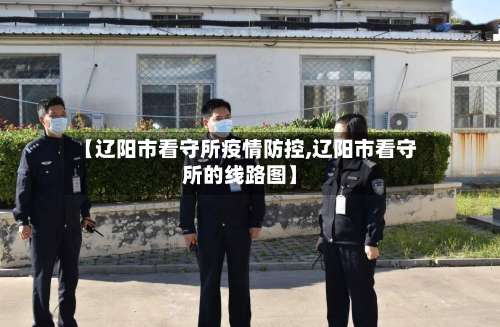 【辽阳市看守所疫情防控,辽阳市看守所的线路图】-第3张图片