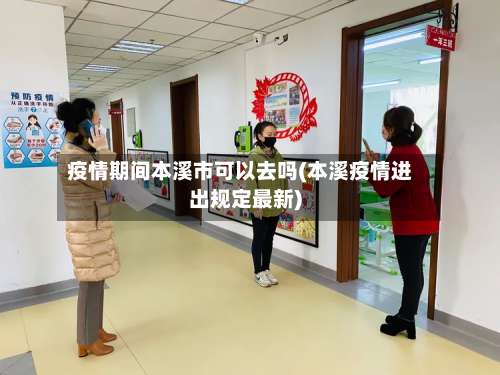 疫情期间本溪市可以去吗(本溪疫情进出规定最新)-第1张图片