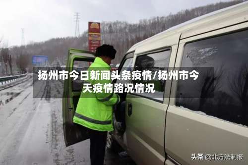 扬州市今日新闻头条疫情/扬州市今天疫情路况情况-第2张图片