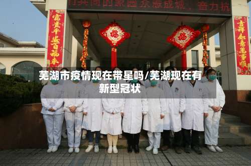 芜湖市疫情现在带星吗/芜湖现在有新型冠状-第1张图片