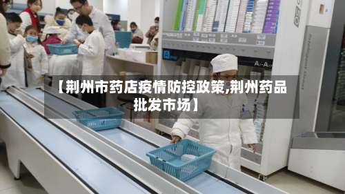 【荆州市药店疫情防控政策,荆州药品批发市场】-第1张图片