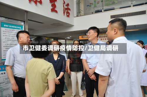 市卫健委调研疫情防控/卫健局调研-第3张图片