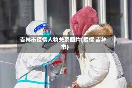 吉林市疫情人物关系图片(疫情 吉林市)-第1张图片
