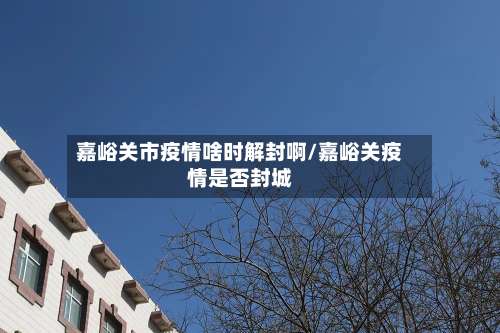 嘉峪关市疫情啥时解封啊/嘉峪关疫情是否封城-第3张图片