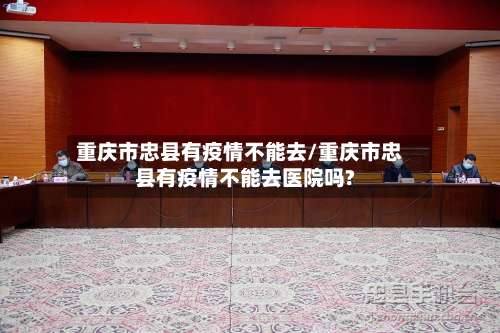重庆市忠县有疫情不能去/重庆市忠县有疫情不能去医院吗?-第2张图片