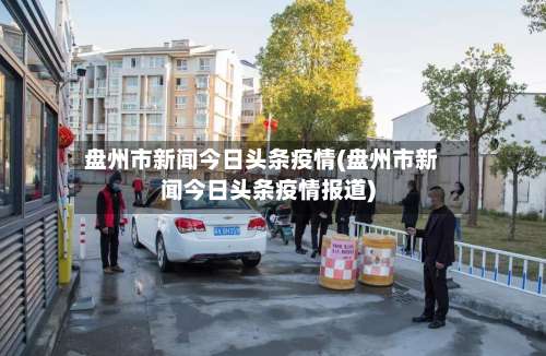盘州市新闻今日头条疫情(盘州市新闻今日头条疫情报道)-第1张图片