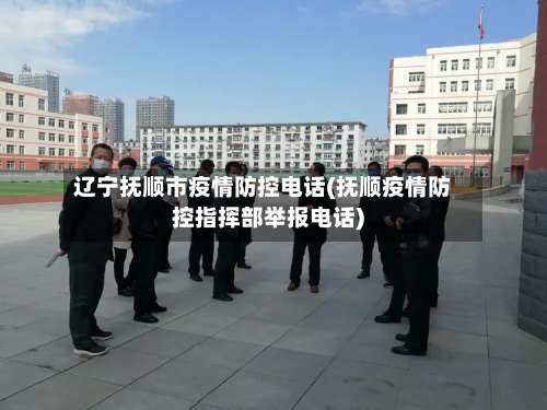 辽宁抚顺市疫情防控电话(抚顺疫情防控指挥部举报电话)-第1张图片