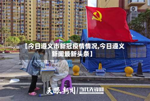 【今日遵义市新冠疫情情况,今日遵义新闻最新头条】-第1张图片