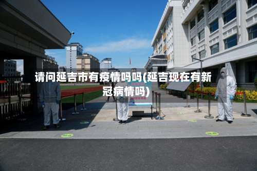 请问延吉市有疫情吗吗(延吉现在有新冠病情吗)-第1张图片