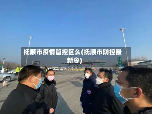 抚顺市疫情管控区么(抚顺市防控最新令)-第1张图片