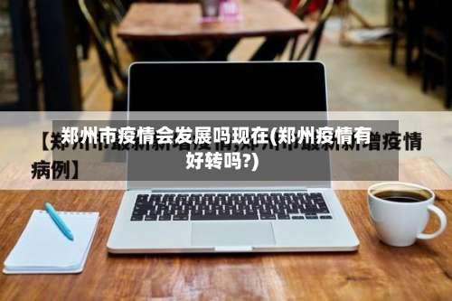 郑州市疫情会发展吗现在(郑州疫情有好转吗?)-第1张图片