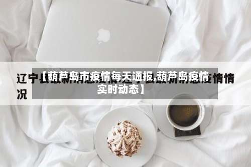 【葫芦岛市疫情每天通报,葫芦岛疫情实时动态】-第1张图片