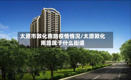 太原市敦化南路疫情情况/太原敦化南路属于什么街道-第1张图片