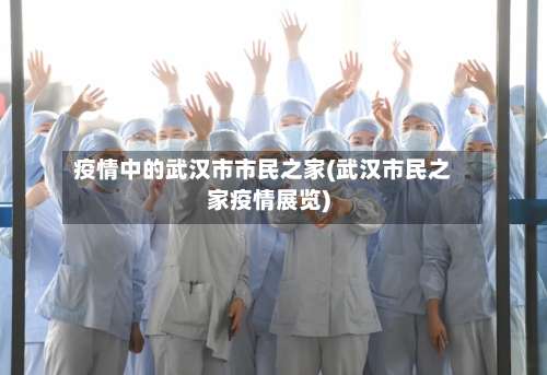 疫情中的武汉市市民之家(武汉市民之家疫情展览)-第1张图片