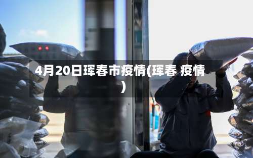 4月20日珲春市疫情(珲春 疫情)-第3张图片