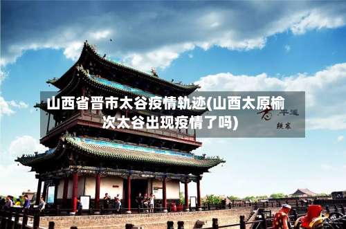 山西省晋市太谷疫情轨迹(山酉太原榆次太谷出现疫情了吗)-第2张图片