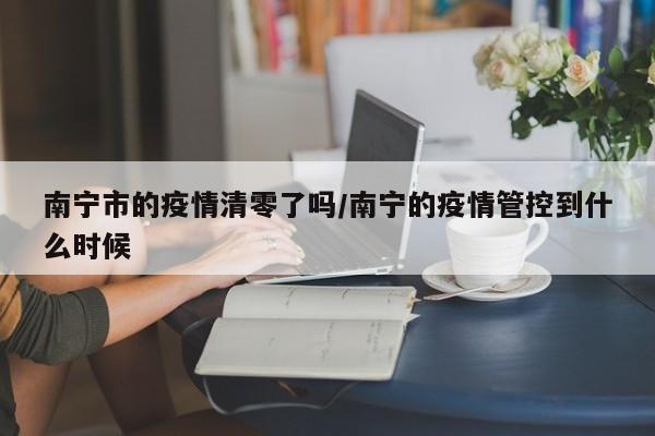 南宁市的疫情清零了吗/南宁的疫情管控到什么时候