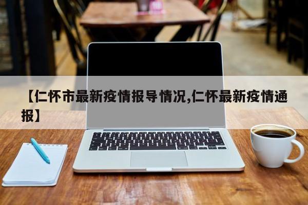 【仁怀市最新疫情报导情况,仁怀最新疫情通报】
