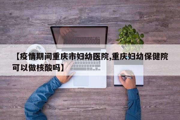 【疫情期间重庆市妇幼医院,重庆妇幼保健院可以做核酸吗】