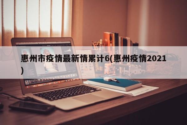 惠州市疫情最新情累计6(惠州疫情2021)