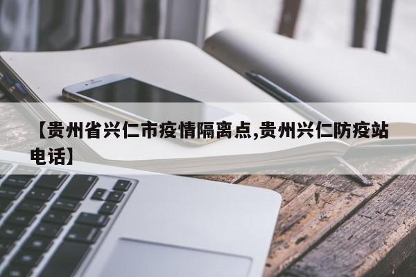 【贵州省兴仁市疫情隔离点,贵州兴仁防疫站电话】