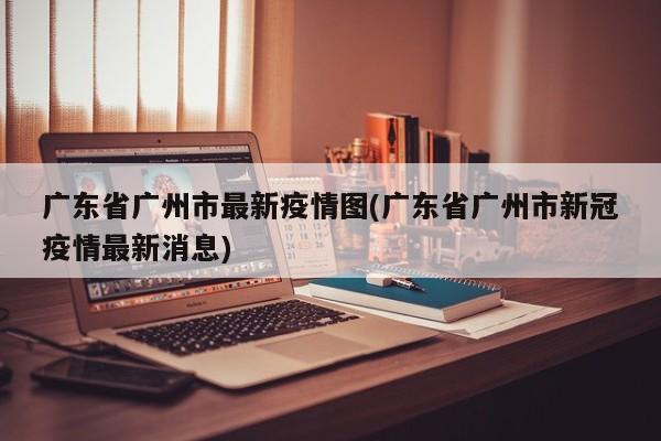 广东省广州市最新疫情图(广东省广州市新冠疫情最新消息)