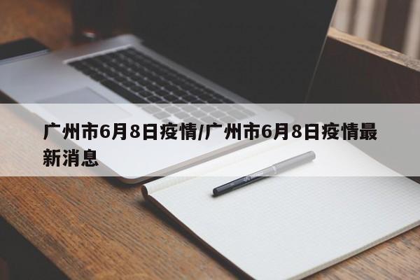 广州市6月8日疫情/广州市6月8日疫情最新消息